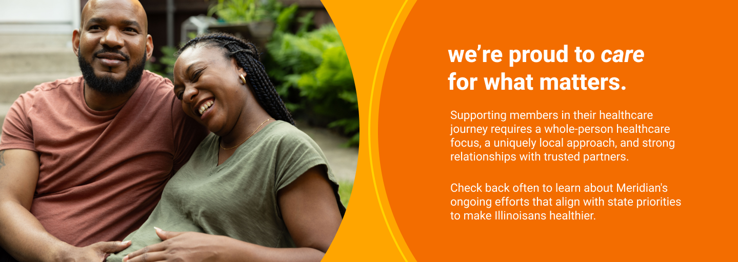 we are proud to care for what matters. Supporting members in their healthcare journey requires a whole-person healthcare focus, a uniquely local approach, and strong relationships with trusted partners. Check back often to learn about Meridian's ongoing efforts that align with state priorities to make Illinoisans healthier.
